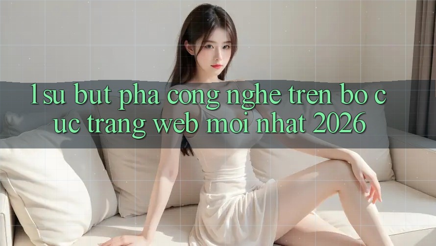 1. Sự Bứt Phá Công Nghệ Trên Bố cục Trang web Mới Nhất 2026
