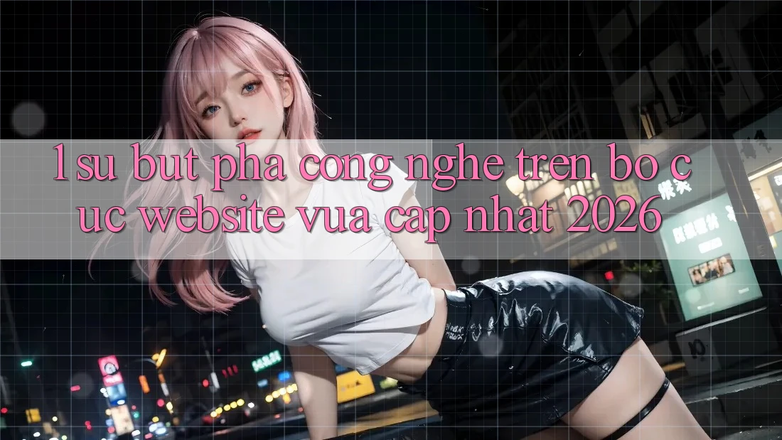 1. Sự Bứt Phá Công Nghệ Trên Bố cục Website Vừa cập nhật 2026
