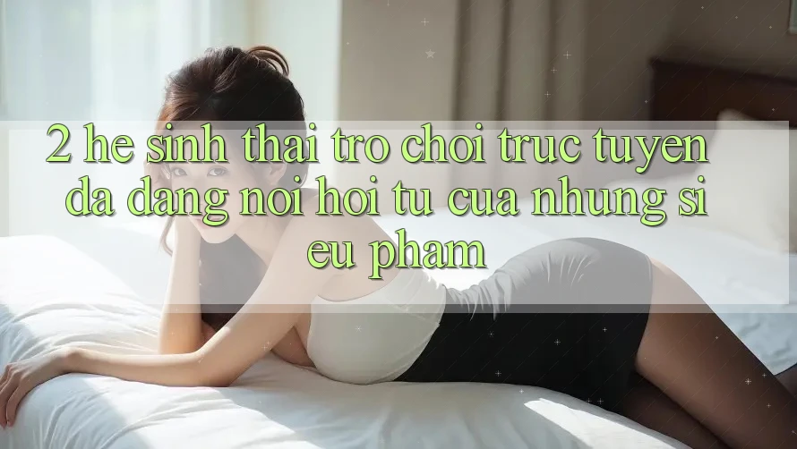 2. Hệ Sinh Thái Trò chơi trực tuyến Đa Dạng - Nơi Hội Tụ Của Những Siêu Phẩm