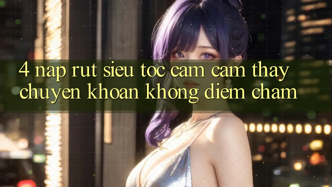 4. Nạp Rút Siêu Tốc - Cảm cảm thấy Chuyển khoản Không Điểm Chạm 4. Nạp Rút Siêu Tốc - Cảm cảm thấy Chuyển khoản Không Điểm Chạm