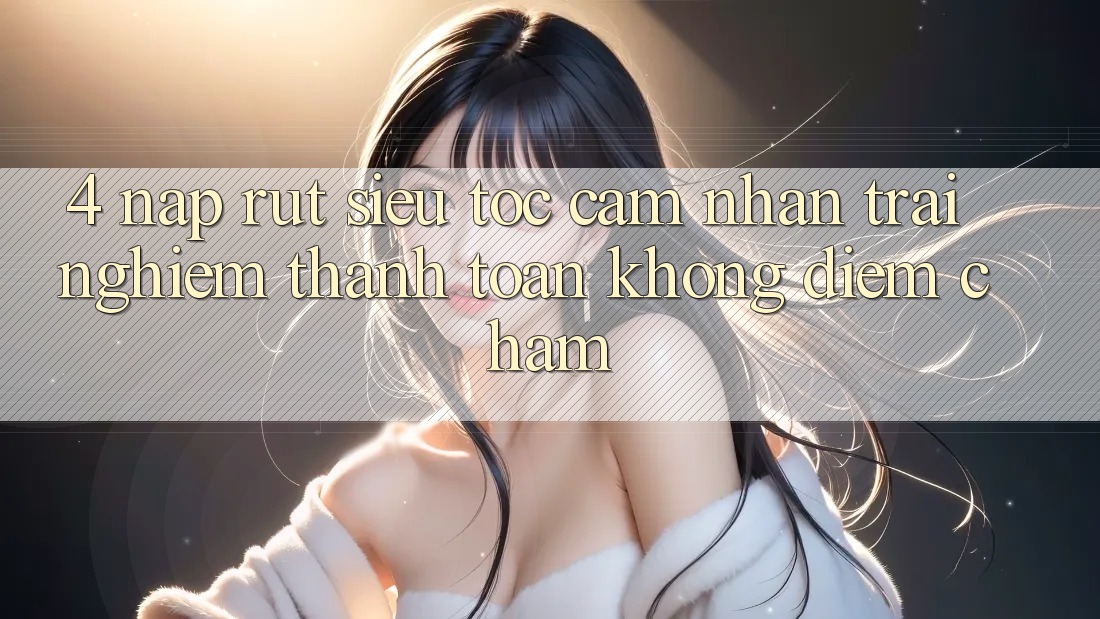 4. Nạp Rút Siêu Tốc - Cảm nhận trải nghiệm Thanh toán Không Điểm Chạm