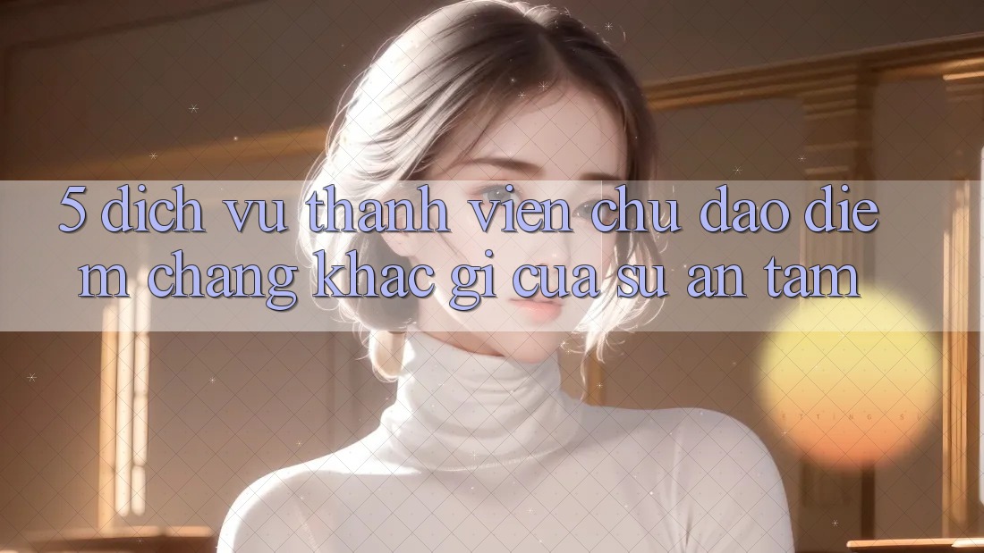 5. Dịch Vụ Thành viên Chu Đáo - Điểm Chẳng khác gì Của Sự An Tâm