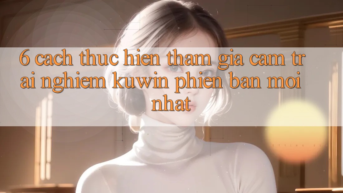 6. Cách thực hiện Tham Gia Cảm trải nghiệm Kuwin Phiên bản mới Nhất 6. Cách thực hiện Tham Gia Cảm trải nghiệm Kuwin Phiên bản mới Nhất