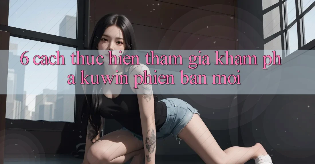 6. Cách thực hiện Tham Gia Khám phá Kuwin Phiên bản mới 6. Cách thực hiện Tham Gia Khám phá Kuwin Phiên bản mới