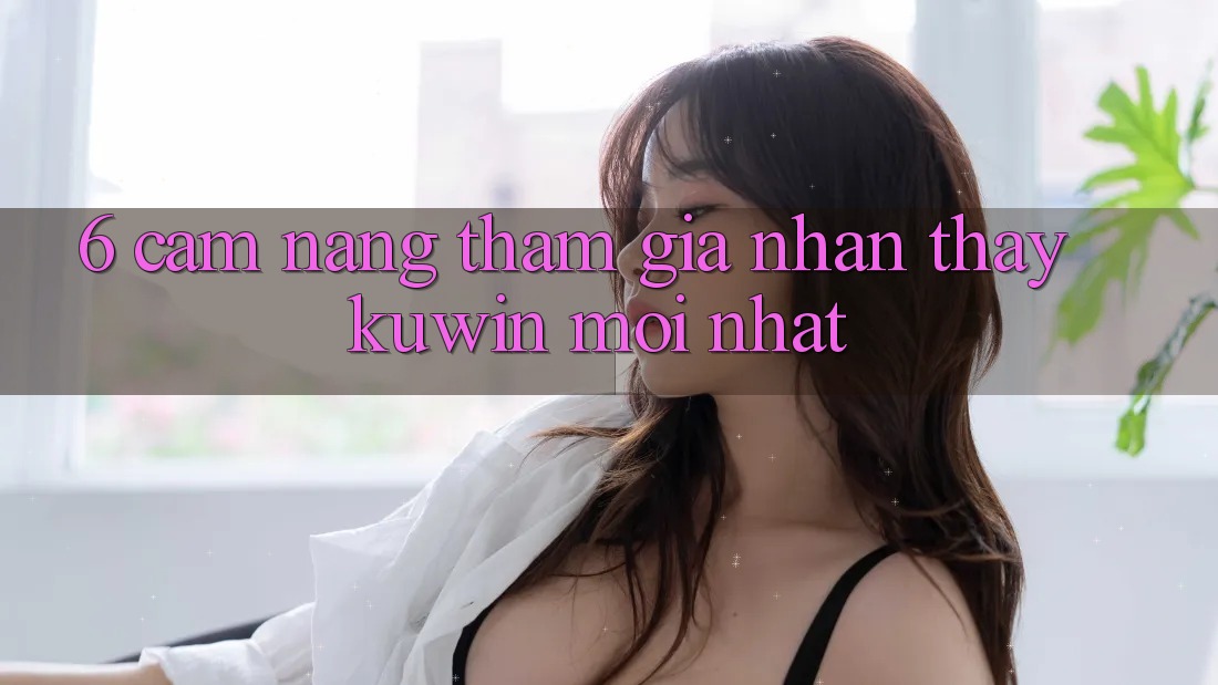 6. Cẩm nang Tham Gia Nhận thấy Kuwin Mới Nhất 6. Cẩm nang Tham Gia Nhận thấy Kuwin Mới Nhất