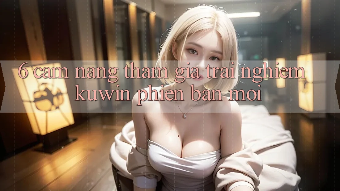6. Cẩm nang Tham Gia Trải nghiệm Kuwin Phiên bản mới 6. Cẩm nang Tham Gia Trải nghiệm Kuwin Phiên bản mới