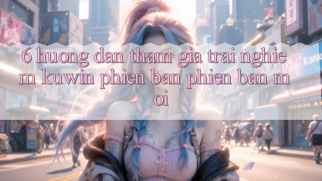 6. Hướng Dẫn Tham Gia Trải Nghiệm Kuwin Phiên bản phiên bản mới