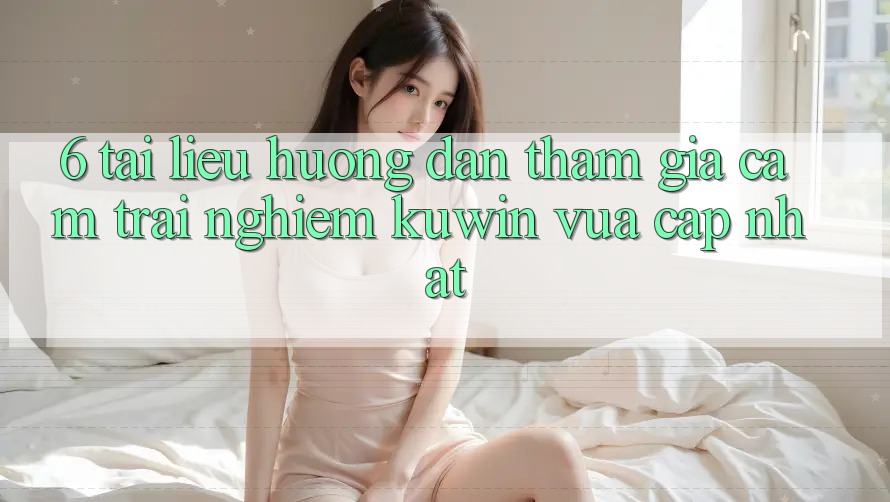 6. Tài liệu hướng dẫn Tham Gia Cảm trải nghiệm Kuwin Vừa cập nhật 6. Tài liệu hướng dẫn Tham Gia Cảm trải nghiệm Kuwin Vừa cập nhật