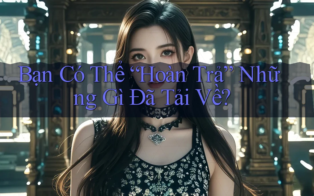 Bạn Có Thể “Hoàn Trả” Những Gì Đã Tải Về?