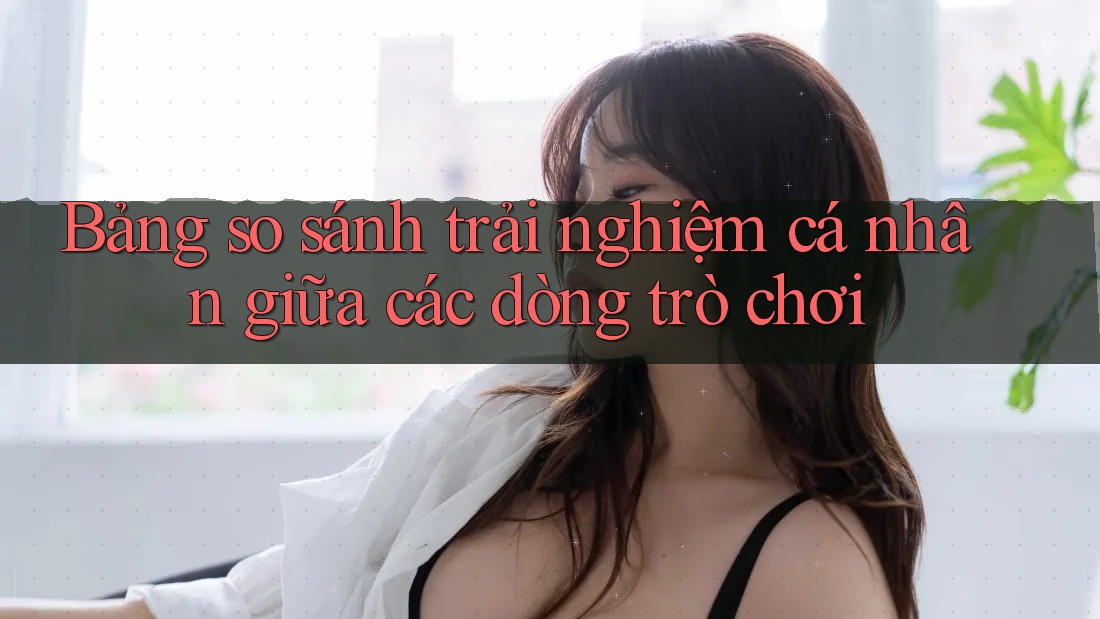 Bảng so sánh trải nghiệm cá nhân giữa các dòng trò chơi Bảng so sánh trải nghiệm cá nhân giữa các dòng trò chơi