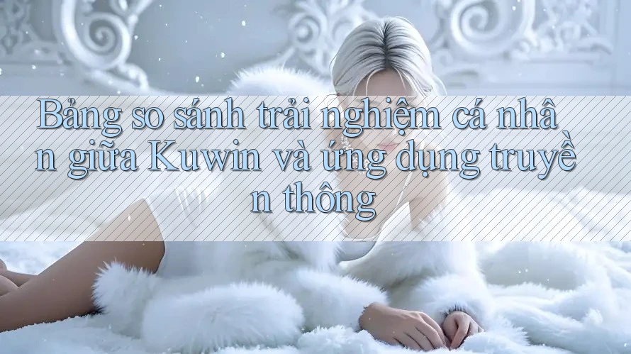 Bảng so sánh trải nghiệm cá nhân giữa Kuwin và ứng dụng truyền thông Bảng so sánh trải nghiệm cá nhân giữa Kuwin và ứng dụng truyền thông