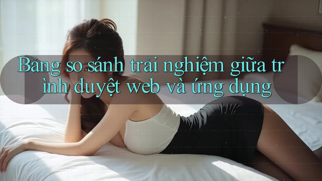 Bảng so sánh trải nghiệm giữa trình duyệt web và ứng dụng