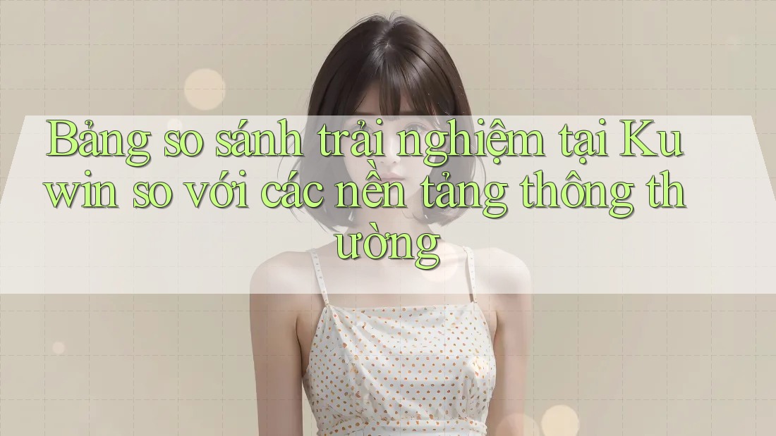 Bảng so sánh trải nghiệm tại Kuwin so với các nền tảng thông thường Bảng so sánh trải nghiệm tại Kuwin so với các nền tảng thông thường
