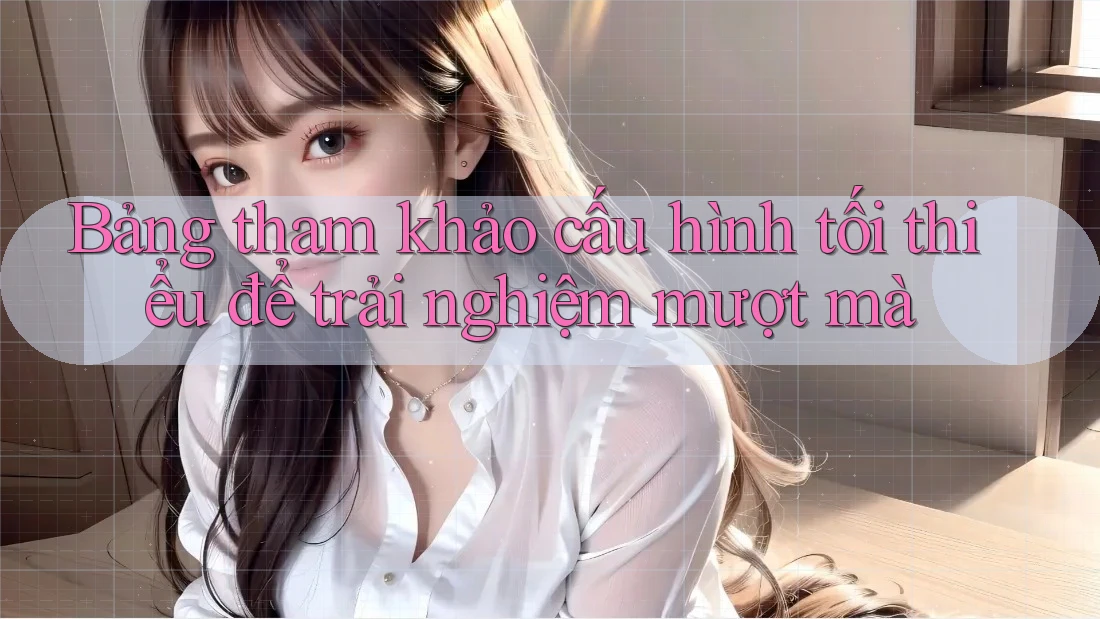 Bảng tham khảo cấu hình tối thiểu để trải nghiệm mượt mà Bảng tham khảo cấu hình tối thiểu để trải nghiệm mượt mà