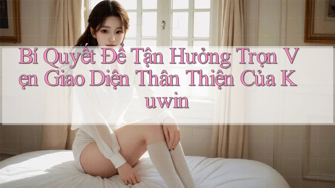 Bí Quyết Để Tận Hưởng Trọn Vẹn Giao Diện Thân Thiện Của Kuwin Bí Quyết Để Tận Hưởng Trọn Vẹn Giao Diện Thân Thiện Của Kuwin