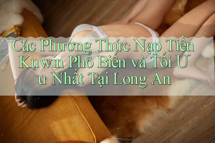 Các Phương Thức Nạp Tiền Kuwin Phổ Biến và Tối Ưu Nhất Tại Long An