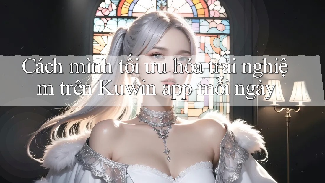 Cách mình tối ưu hóa trải nghiệm trên Kuwin app mỗi ngày