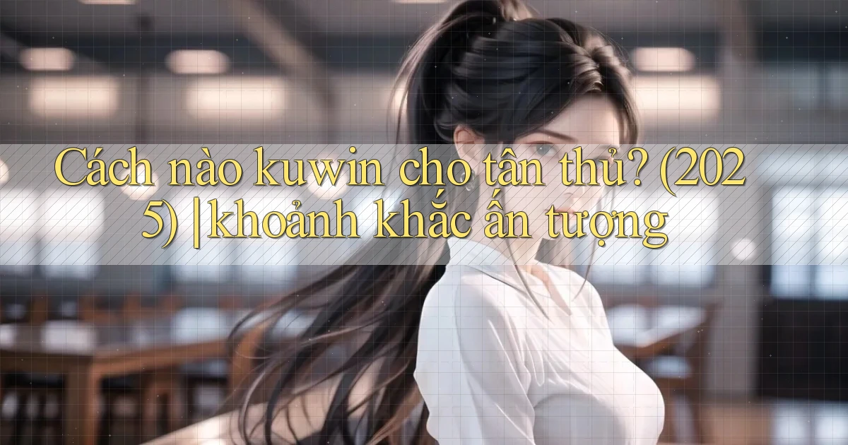 Cách nào kuwin cho tân thủ (2025) khoảnh khắc ấn tượng
