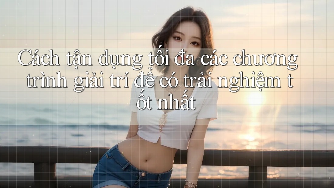 Cách tận dụng tối đa các chương trình giải trí để có trải nghiệm tốt nhất