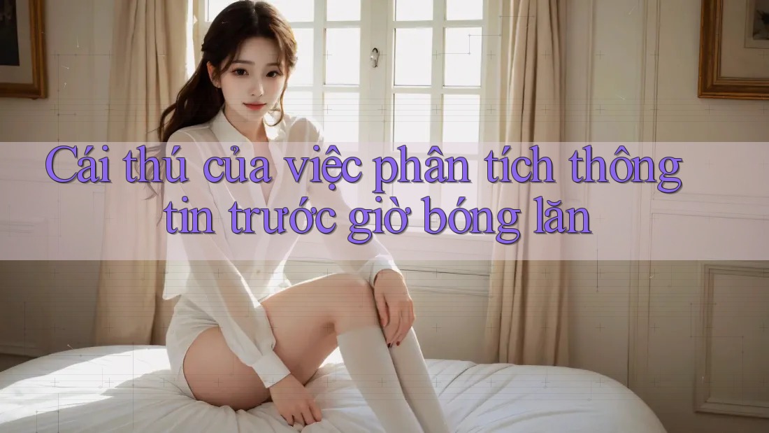 Cái thú của việc phân tích thông tin trước giờ bóng lăn Cái thú của việc phân tích thông tin trước giờ bóng lăn