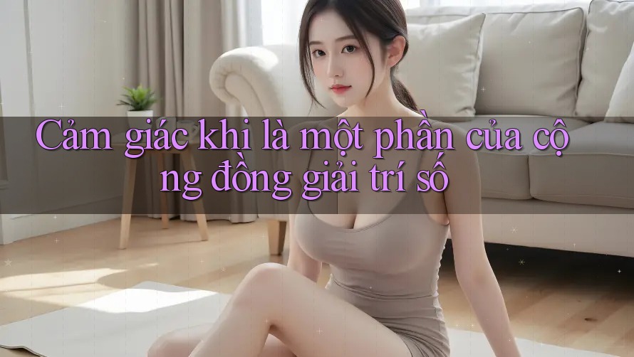 Cảm giác khi là một phần của cộng đồng giải trí số Cảm giác khi là một phần của cộng đồng giải trí số