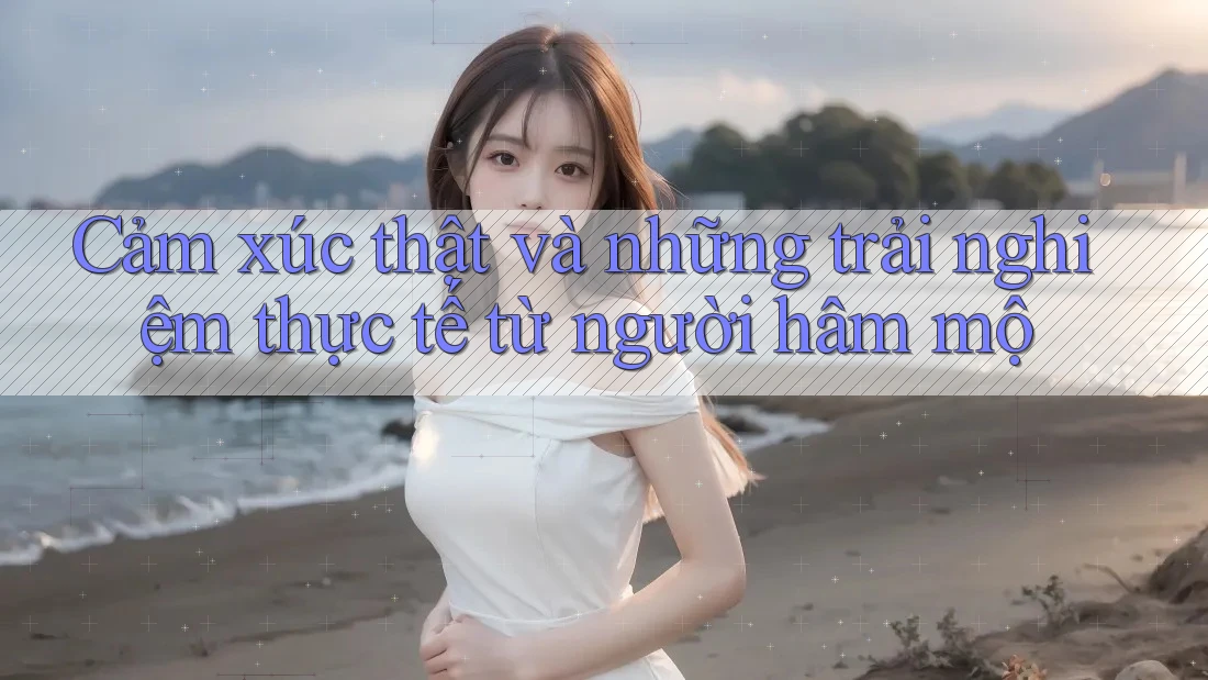 Cảm xúc thật và những trải nghiệm thực tế từ người hâm mộ