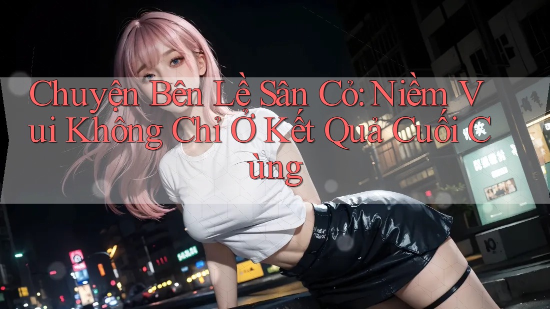Chuyện Bên Lề Sân Cỏ: Niềm Vui Không Chỉ Ở Kết Quả Cuối Cùng Chuyện Bên Lề Sân Cỏ: Niềm Vui Không Chỉ Ở Kết Quả Cuối Cùng