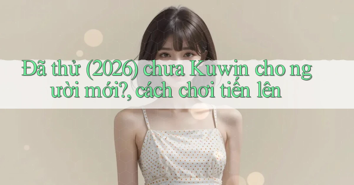 Đã thử (2026) chưa Kuwin cho người mới, cách chơi tiến lên