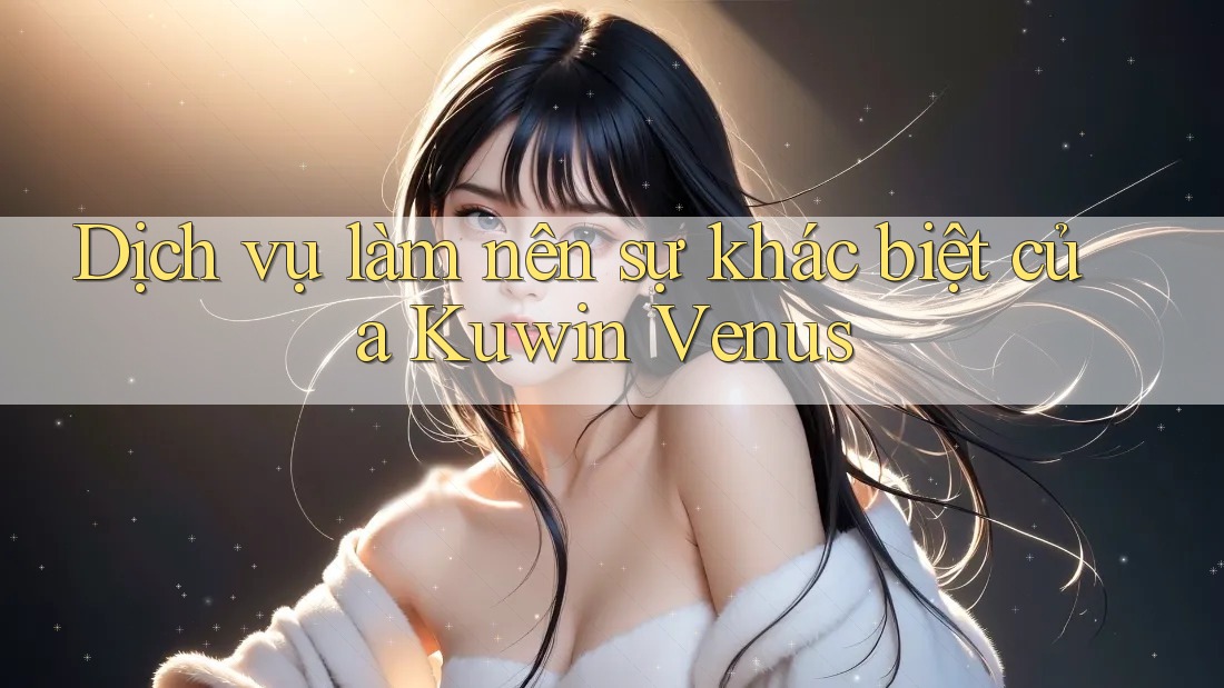 Dịch vụ làm nên sự khác biệt của Kuwin Venus Dịch vụ làm nên sự khác biệt của Kuwin Venus
