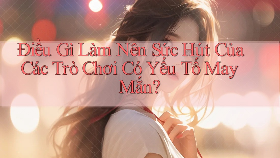 Điều Gì Làm Nên Sức Hút Của Các Trò Chơi Có Yếu Tố May Mắn? Điều Gì Làm Nên Sức Hút Của Các Trò Chơi Có Yếu Tố May Mắn?