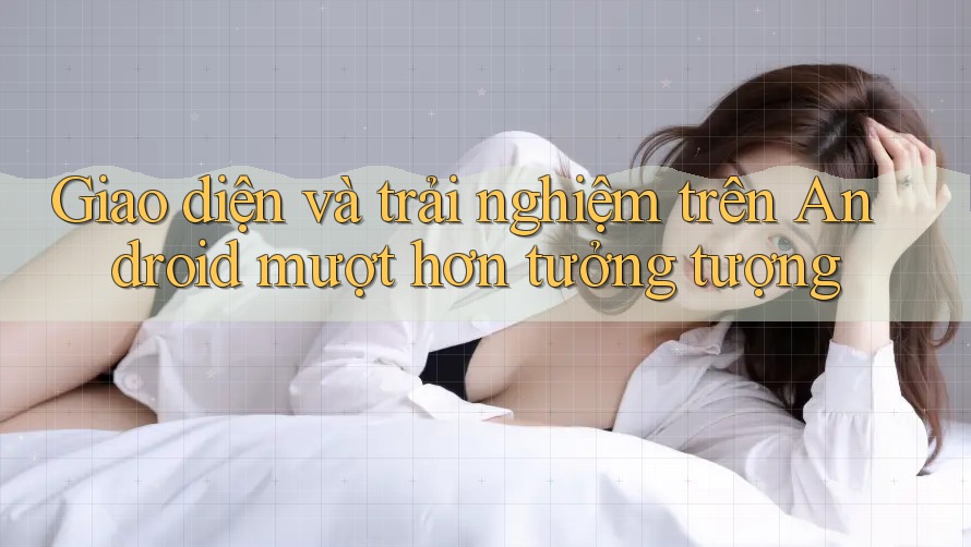 Giao diện và trải nghiệm trên Android mượt hơn tưởng tượng Giao diện và trải nghiệm trên Android mượt hơn tưởng tượng