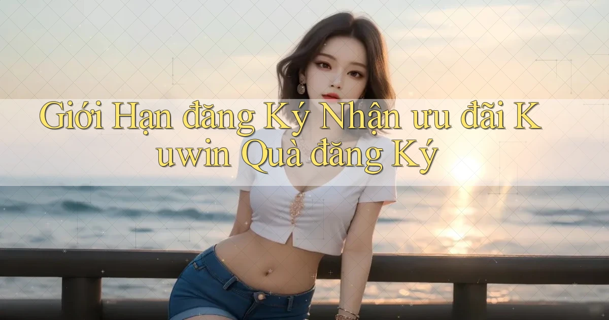 giới hạn đăng ký nhận ưu đãi kuwin quà đăng ký