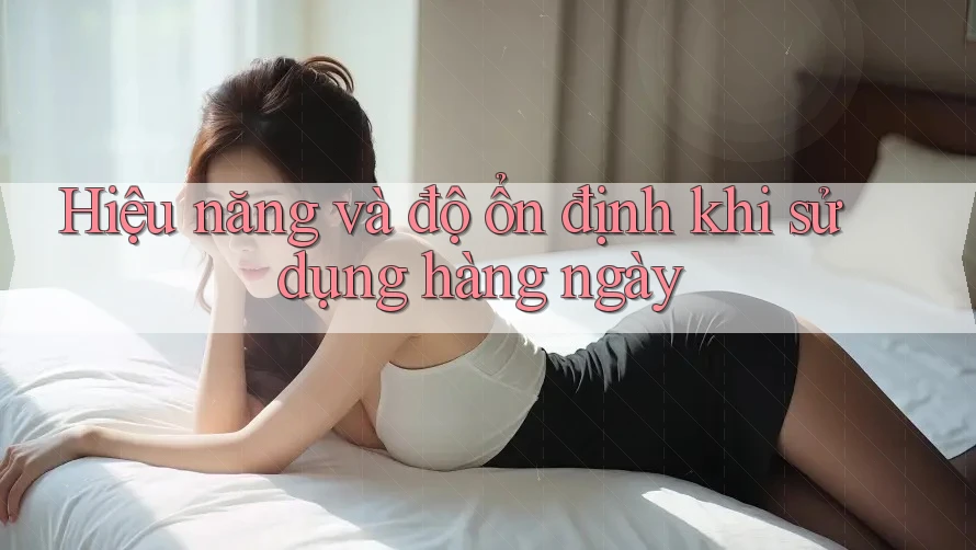 Hiệu năng và độ ổn định khi sử dụng hàng ngày