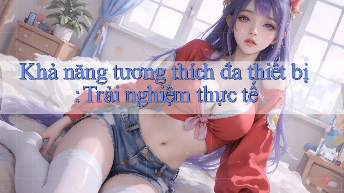 Khả năng tương thích đa thiết bị: Trải nghiệm thực tế