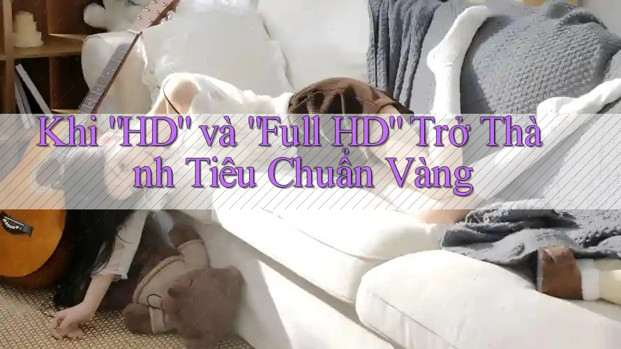 Khi “HD” và “Full HD” Trở Thành Tiêu Chuẩn Vàng Khi “HD” và “Full HD” Trở Thành Tiêu Chuẩn Vàng