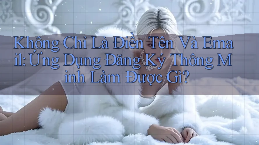 Không Chỉ Là Điền Tên Và Email: Ứng Dụng Đăng Ký Thông Minh Làm Được Gì?