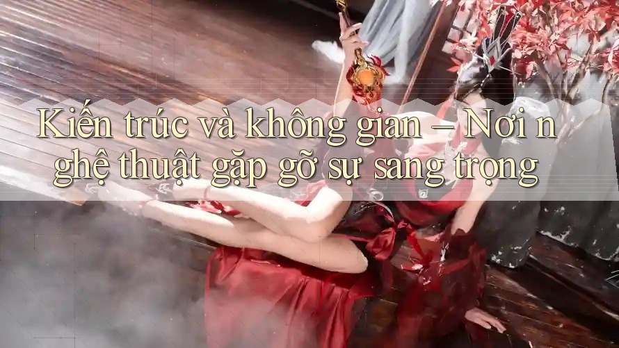 Kiến trúc và không gian – Nơi nghệ thuật gặp gỡ sự sang trọng Kiến trúc và không gian – Nơi nghệ thuật gặp gỡ sự sang trọng