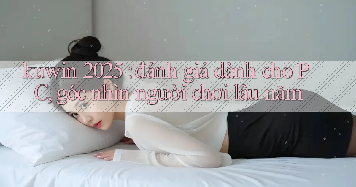 kuwin 2025 đánh giá dành cho PC, góc nhìn người chơi lâu năm