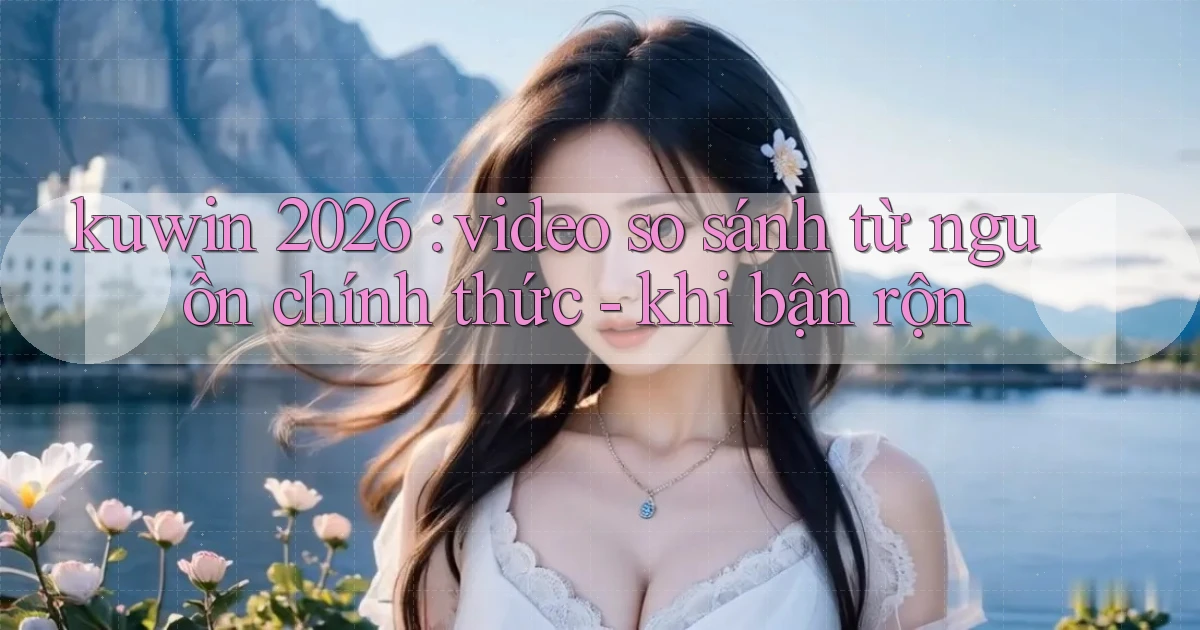 kuwin 2026 video so sánh từ nguồn chính thức   khi bận rộn