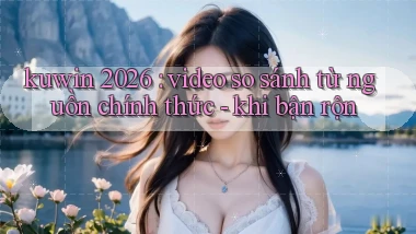 kuwin 2026 video so sánh từ nguồn chính thức   khi bận rộn