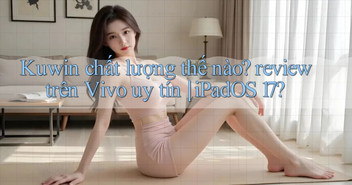 Kuwin chất lượng thế nào review trên Vivo uy tín iPadOS 17