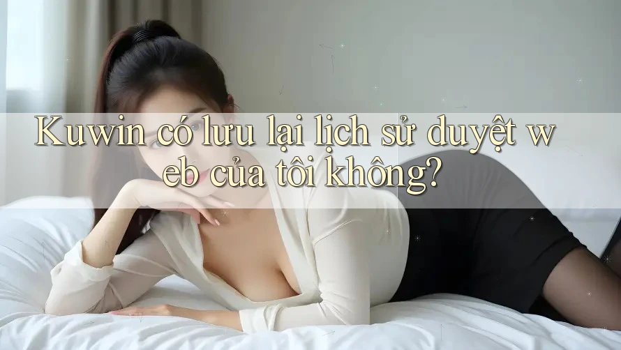 Kuwin có lưu lại lịch sử duyệt web của tôi không? Kuwin có lưu lại lịch sử duyệt web của tôi không?