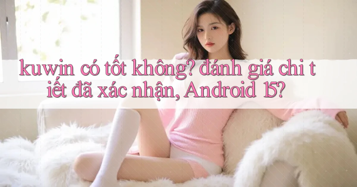kuwin có tốt không đánh giá chi tiết đã xác nhận, Android 15