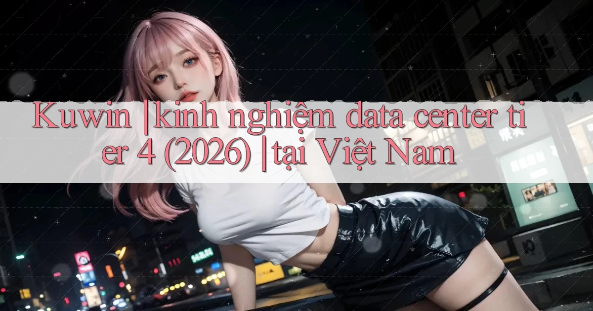 Kuwin kinh nghiệm data center tier 4 (2026) tại Việt Nam