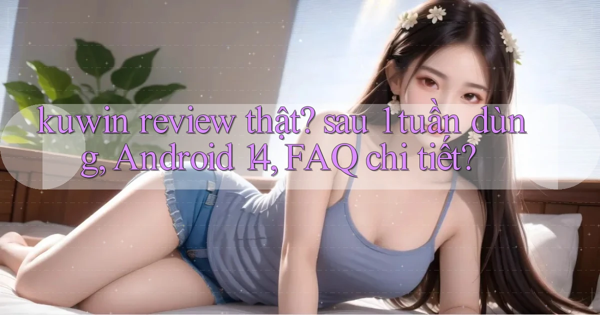 kuwin review thật sau 1 tuần dùng, Android 14, FAQ chi tiết