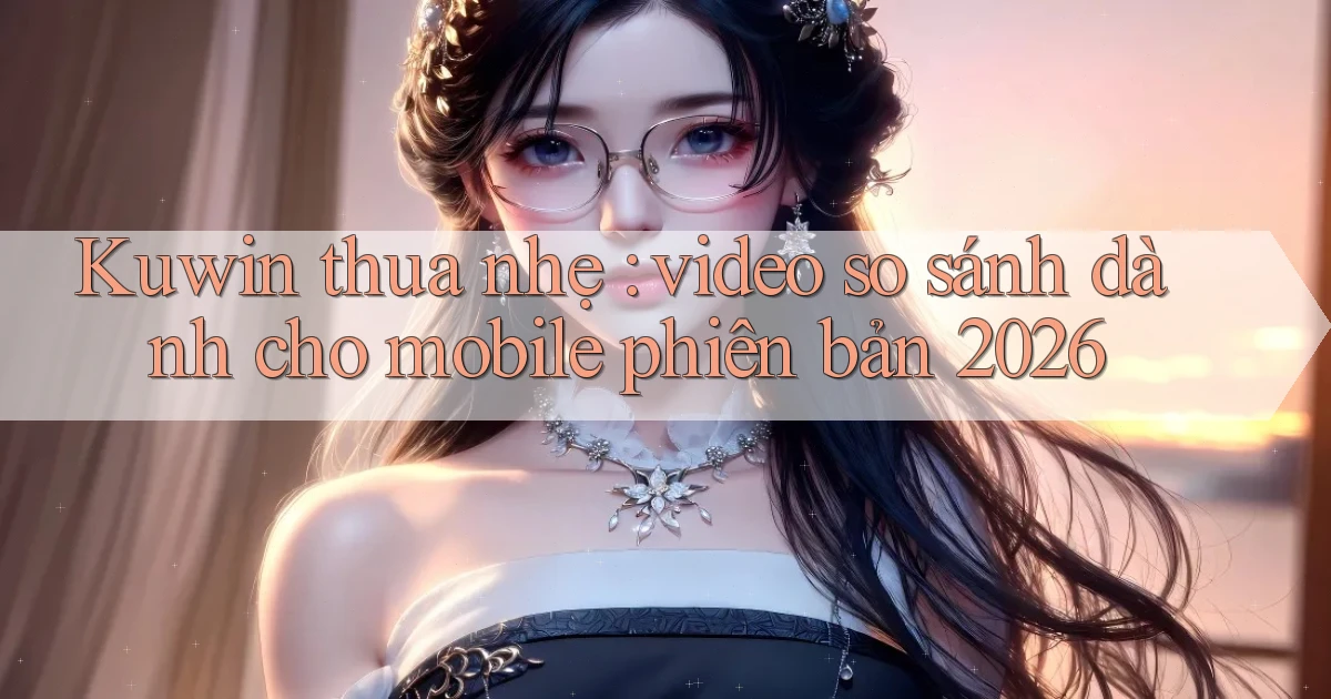 Kuwin thua nhẹ video so sánh dành cho mobile phiên bản 2026