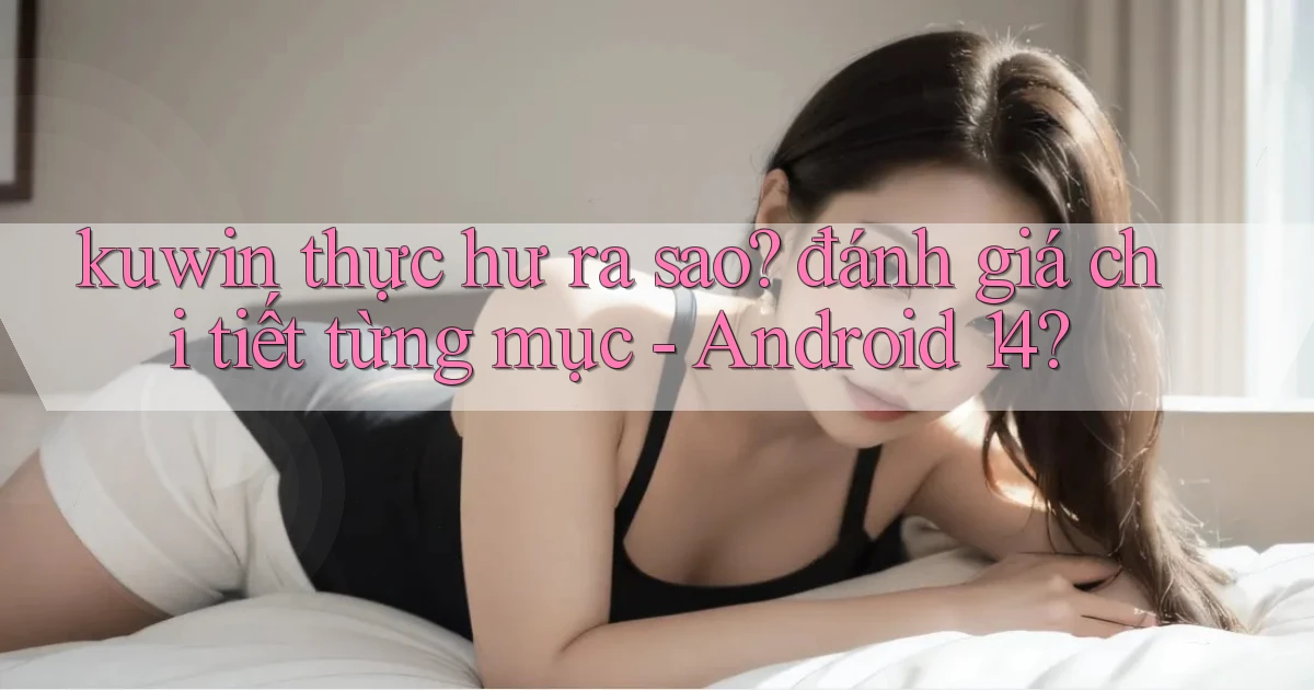 kuwin thực hư ra sao đánh giá chi tiết từng mục   Android 14