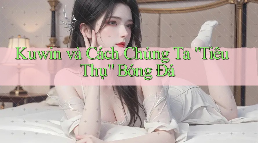 Kuwin và Cách Chúng Ta “Tiêu Thụ” Bóng Đá Kuwin và Cách Chúng Ta “Tiêu Thụ” Bóng Đá