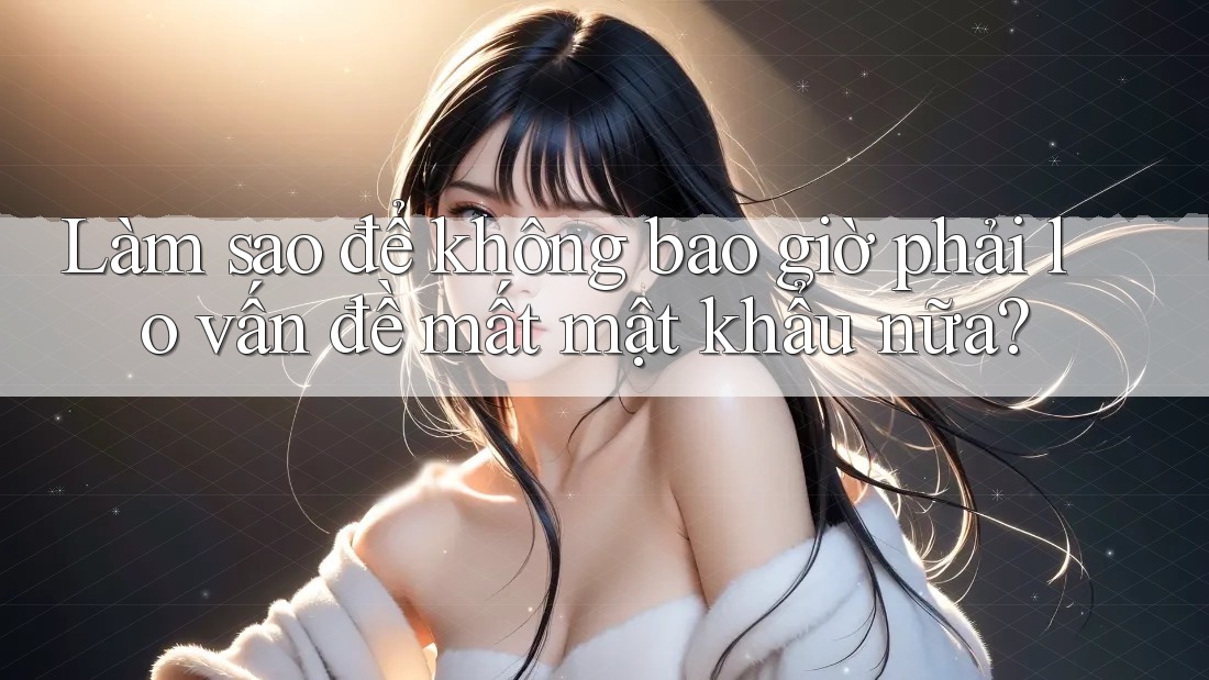 Làm sao để không bao giờ phải lo vấn đề mất mật khẩu nữa?