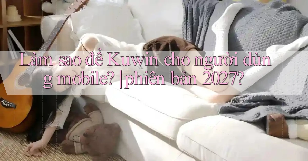 Làm sao để Kuwin cho người dùng mobile phiên bản 2027